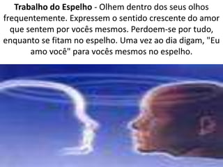 Trabalho do Espelho - Olhem dentro dos seus olhos 
frequentemente. Expressem o sentido crescente do amor 
que sentem por vocês mesmos. Perdoem-se por tudo, 
enquanto se fitam no espelho. Uma vez ao dia digam, "Eu 
amo você" para vocês mesmos no espelho. 
 