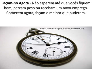 Façam-no Agora - Não esperem até que vocês fiquem 
bem, percam peso ou recebam um novo emprego. 
Comecem agora, façam o melhor que puderem. 
Criando uma Abordagem Positiva por Louise Hay 
 