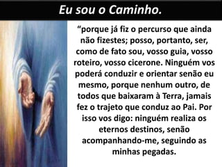 Eu sou o Caminho. 
“porque já fiz o percurso que ainda 
não fizestes; posso, portanto, ser, 
como de fato sou, vosso guia, vosso 
roteiro, vosso cicerone. Ninguém vos 
poderá conduzir e orientar senão eu 
mesmo, porque nenhum outro, de 
todos que baixaram à Terra, jamais 
fez o trajeto que conduz ao Pai. Por 
isso vos digo: ninguém realiza os 
eternos destinos, senão 
acompanhando-me, seguindo as 
minhas pegadas. 
 