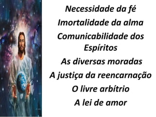 Necessidade da fé 
Imortalidade da alma 
Comunicabilidade dos 
Espíritos 
As diversas moradas 
A justiça da reencarnação 
O livre arbítrio 
A lei de amor 
 