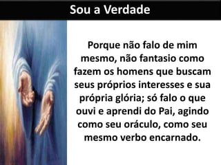 Sou a Verdade 
Porque não falo de mim 
mesmo, não fantasio como 
fazem os homens que buscam 
seus próprios interesses e sua 
própria glória; só falo o que 
ouvi e aprendi do Pai, agindo 
como seu oráculo, como seu 
mesmo verbo encarnado. 
 