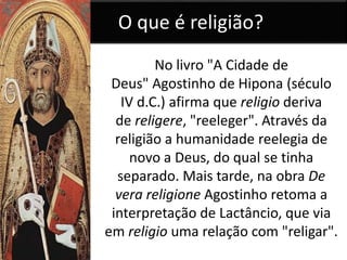 O que é religião? 
No livro "A Cidade de 
Deus" Agostinho de Hipona (século 
IV d.C.) afirma que religio deriva 
de religere, "reeleger". Através da 
religião a humanidade reelegia de 
novo a Deus, do qual se tinha 
separado. Mais tarde, na obra De 
vera religione Agostinho retoma a 
interpretação de Lactâncio, que via 
em religio uma relação com "religar". 
 