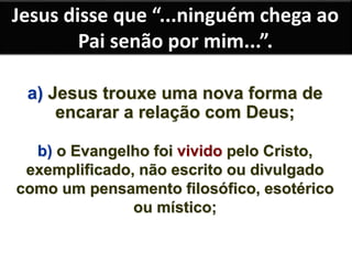 Jesus disse que “...ninguém chega ao 
Pai senão por mim...”. 
a) Jesus trouxe uma nova forma de 
encarar a relação com Deus; 
b) o Evangelho foi vivido pelo Cristo, 
exemplificado, não escrito ou divulgado 
como um pensamento filosófico, esotérico 
ou místico; 
 