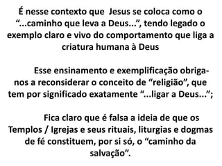 É nesse contexto que Jesus se coloca como o 
“...caminho que leva a Deus...”, tendo legado o 
exemplo claro e vivo do comportamento que liga a 
criatura humana à Deus 
Esse ensinamento e exemplificação obriga-nos 
a reconsiderar o conceito de “religião”, que 
tem por significado exatamente “...ligar a Deus...”; 
Fica claro que é falsa a ideia de que os 
Templos / Igrejas e seus rituais, liturgias e dogmas 
de fé constituem, por si só, o “caminho da 
salvação”. 
 