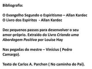 Bibliografia: 
O Evangelho Segundo o Espiritismo – Allan Kardec 
O Livro dos Espíritos - Allan Kardec 
Dez pequenos passos para desenvolver o seu 
amor-próprio. Extraído do Livro Criando uma 
Abordagem Positiva por Louise Hay 
Nas pegadas do mestre – Vinícius ( Pedro 
Camargo). 
Texto de Carlos A. Parchen ( No caminho do Pai). 
