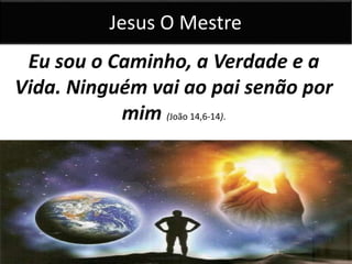 Jesus O Mestre 
Eu sou o Caminho, a Verdade e a 
Vida. Ninguém vai ao pai senão por 
mim (João 14,6-14). 
 