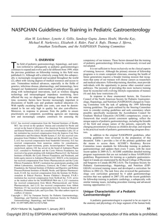 Copyright 2012 by ESPGHAN and NASPGHAN. Unauthorized reproduction of this article is prohibited.
NASPGHAN Guidelines for Training in Pediatric Gastroenterology
Alan M. Leichtner, Lynette A. Gillis, Sandeep Gupta, James Heubi, Marsha Kay,
Michael R. Narkewicz, Elizabeth A. Rider, Paul A. Rufo, Thomas J. Sferra,
Jonathan Teitelbaum, and the NASPGHAN Training Committee
1. OVERVIEW
The field of pediatric gastroenterology, hepatology, and nutri-
tion (referred to subsequently as pediatric gastroenterology)
continues to expand and evolve and is far different from 1999, when
the previous guidelines on fellowship training in this field were
published (1). Although still a relatively young field, this subspeci-
alty is increasingly recognized and accepted throughout the world
(2), albeit with varying degrees of medical resources and access to
care. Tremendous medical advances, especially in the fields of
genetics, infectious disease, pharmacology, and immunology, have
changed our fundamental understanding of pathophysiology, and
along with technological innovations, such as wireless imaging
technology and intraesophageal impedance monitoring, have
affected the way we diagnose and manage disease. At the same
time, economic factors have become increasingly important in
discussions of health care and graduate medical education (3).
With rapidly escalating health care costs, care must be demon-
strated to be not only high in quality but also cost-effective.
Moreover, in response to pressure from the public to ensure
practitioners are competent, accrediting agencies are imposing
new and increasingly complex constructs for assessing the
competency of our trainees. These factors demand that the training
of pediatric gastroenterology fellows be continuously revised and
reevaluated.
It is not sufficient to focus exclusively on the clinical aspects
of training, however. Although the primary mission of fellowship
programs is to create competent clinicians, ensuring the health of
future generations requires a broader training mission that recog-
nizes that some of our trainees will choose careers as researchers
and medical educators. Fellowship training, therefore, must provide
individuals with the opportunity to pursue other essential career
pathways. The necessity of providing this more inclusive training
must be reconciled with evolving lifestyle expectations of trainees
(4) and duty hour restrictions (5).
In response to these enumerated factors, the Executive
Council of the North American Society for Pediatric Gastroenter-
ology, Hepatology, and Nutrition (NASPGHAN) charged its Train-
ing Committee with the task of updating the 1999 fellowship
training guidelines. The goals outlined by the Steering Committee
were to consider existing guidelines and seek consistency where
possible; specifically incorporate the Accreditation Council for
Graduate Medical Education (ACGME) competencies; create a
framework that would permit consistent updating; reflect the
unique aspects of pediatric gastroenterology, including the breadth
of the field and unique nature of the patients, especially the
changing presentation of disease as children develop; and respond
to the practical needs of pediatric gastroenterology program direc-
tors.
In addition to the original NASGPHAN guidelines, other
existing guidelines were reviewed in the preparation of this
document. Table 1 provides a list of the primary guidelines and
the means to access them. ACGME’s Residency Review
Committee issues standards for fellowship training in pediatric
gastroenterology and updates them every 5 years, with the most
recent update in 2009 (6,7). ACGME establishes detailed training
program requirements that are not included in these NASPGHAN
guidelines. Requirements for training as a pediatric gastroentero-
logist in Canada are enumerated by the Royal College of Physicians
and Surgeons in Canada (RCPSC) (8,9). The European Society for
Pediatric Gastroenterology, Hepatology, and Nutrition (ESP-
GHAN) reviewed training issues and developed a curriculum for
fellows in 2002 (2). The task force also reviewed the gastroenter-
ology core curriculum generated by 4 adult gastroenterology
societies that was updated in 2007 (10) and the recent guidelines
for fellowship training in pediatric cardiology, a subspecialty with
similar training issues, including procedure training and advanced
training opportunities (11).
Unique Characteristics of a Pediatric
Gastroenterologist
A pediatric gastroenterologist is expected to be an expert in
the anatomy and physiology of a large segment of the human body
G.G.C. has received compensation from the National Institutes of Health;
M.C. has served on the speakers’ bureau and consulted for Nestle and
served on the board of directors of the American Society for Parenteral
and Enteral Nutrition; S.H.E. has consulted for Prometheus Labs; J.F. or
her institution has received compensation from the Improve Care Now
collaborative and Providence Health System; C.A.F. has received com-
pensation from Children’s Mercy Hospital and the Driskill Law Firm;
L.A.G. has received compensation from Vanderbilt University; S.G. has
received compensation from numerous entities for consultancies,
employment, expert testimony, grants, lectures/speakers’ bureaus, and
stocks/stock options; J.H. has served on the board of Asklepion Pharm
LLC, consulted to Nordmark and the Cystic Fibrosis Foundation, has
received or has grants pending with Asklepion Pharma LLC, the National
Institutes of Health, the Cystic Fibrosis Foundation, and Nordmark, and
holds equity interest in Asklepion Pharma LLC; M.R.N. or his institution
has received compensation from Vertex Pharmaceuticals and the Cystic
Fibrosis Foundation; M.D.P.’s institution has grants/grants pending with
Abbott Laboratories, AstraZeneca, Centocor, the Crohn’s and Colitis
Foundation, the National Institute of Diabetes and Digestive and Kidney
Diseases/National Institutes of Health, Nestle, and Optimer Pharmaceu-
ticals; E.A.R. has received compensation from the Institute for Profes-
sionalism & Ethical Practice, Boston Children’s Hospital; P.A.R.’s
institution has received compensation from TechLab Inc; T.J.S. serves
as the medical editor for the NASPGHAN Web site; L.J.S.’s institution
has received compensation from Merck Pharmaceuticals and Vertex
Pharmaceuticals, and L.J.S. has received compensation from Abbott
Nutrition; J.T. has received compensation from the American Board of
Pediatrics, Prometheus Labs, and Up to Date. The other authors report no
conﬂicts of interest.
Copyright # 2012 by European Society for Pediatric Gastroenterology,
Hepatology, and Nutrition and North American Society for Pediatric
Gastroenterology, Hepatology, and Nutrition
DOI: 10.1097/MPG.0b013e31827a78d6
JPGN  Volume 56, Supplement 1, January 2013 S1
 
