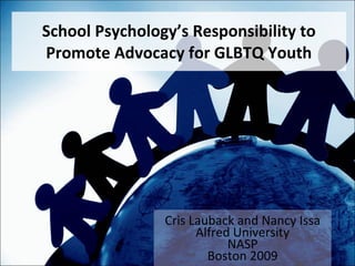 School Psychology’s Responsibility to Promote Advocacy for GLBTQ Youth Cris Lauback and Nancy Issa Alfred University NASP Boston 2009 