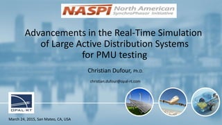 1
Advancements in the Real-Time Simulation
of Large Active Distribution Systems
for PMU testing
Christian Dufour, Ph.D.
christian.dufour@opal-rt.com
March 24, 2015, San Mateo, CA, USA
Revision 2
 
