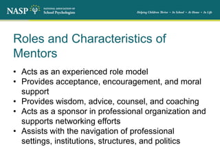 Roles and Characteristics of
Mentors
• Acts as an experienced role model
• Provides acceptance, encouragement, and moral
support
• Provides wisdom, advice, counsel, and coaching
• Acts as a sponsor in professional organization and
supports networking efforts
• Assists with the navigation of professional
settings, institutions, structures, and politics
 