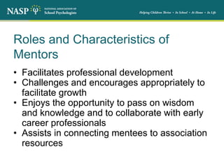 Roles and Characteristics of
Mentors
• Facilitates professional development
• Challenges and encourages appropriately to
facilitate growth
• Enjoys the opportunity to pass on wisdom
and knowledge and to collaborate with early
career professionals
• Assists in connecting mentees to association
resources
 