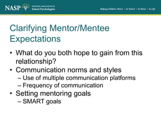 Clarifying Mentor/Mentee
Expectations
• What do you both hope to gain from this
relationship?
• Communication norms and styles
– Use of multiple communication platforms
– Frequency of communication
• Setting mentoring goals
– SMART goals
 