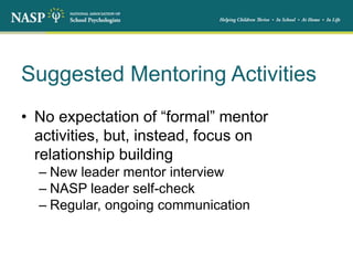 Suggested Mentoring Activities
• No expectation of “formal” mentor
activities, but, instead, focus on
relationship building
– New leader mentor interview
– NASP leader self-check
– Regular, ongoing communication
 