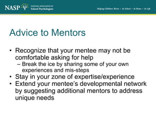 Advice to Mentors
• Recognize that your mentee may not be
comfortable asking for help
– Break the ice by sharing some of your own
experiences and mis-steps
• Stay in your zone of expertise/experience
• Extend your mentee’s developmental network
by suggesting additional mentors to address
unique needs
 