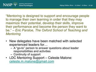 “Mentoring is designed to support and encourage people
to manage their own learning in order that they may
maximize their potential, develop their skills, improve
their performance and become the person they want to
be.” – Eric Parsloe, The Oxford School of Teaching and
Mentoring
• New delegates have been matched with selected
experienced leaders for…
– A “go-to” person to answer questions about leader
responsibilities and activities
– Continuity of support
• LDC Mentoring Support – Celeste Malone:
celeste.m.malone@gmail.com
 
