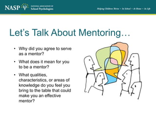 Let’s Talk About Mentoring…
• Why did you agree to serve
as a mentor?
• What does it mean for you
to be a mentor?
• What qualities,
characteristics, or areas of
knowledge do you feel you
bring to the table that could
make you an effective
mentor?
 