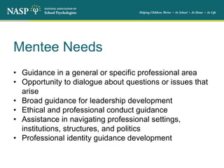 Mentee Needs
• Guidance in a general or specific professional area
• Opportunity to dialogue about questions or issues that
arise
• Broad guidance for leadership development
• Ethical and professional conduct guidance
• Assistance in navigating professional settings,
institutions, structures, and politics
• Professional identity guidance development
 