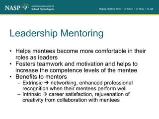 Leadership Mentoring
• Helps mentees become more comfortable in their
roles as leaders
• Fosters teamwork and motivation and helps to
increase the competence levels of the mentee
• Benefits to mentors
– Extrinsic  networking, enhanced professional
recognition when their mentees perform well
– Intrinsic  career satisfaction, rejuvenation of
creativity from collaboration with mentees
 