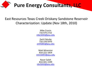 Pure Energy Consultants, LLC

East Resources Texas Creek Oriskany Sandstone Reservoir
       Characterization: Update (Nov 18th, 2010)
                       Mike Cronin
                      716 479 2722
                    mbc5043@psu.edu
                       Zach Fidurko
                       716 378 5970
                     zmf5005@psu.edu

                     Matt Minemier
                      814-222-1854
                    mtm5097@psu.edu

                        Naser Saleh
                       814-441-1599
                     nbs5043@psu.edu
 