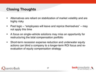 Closing Thoughts

  Alternatives are reliant on stabilization of market volatility and are
  highly risky
  Past logic – “employees will leave and reprice themselves” – may
  not apply this time
  A focus on single-vehicle solutions may miss an opportunity for
  restructuring the total compensation portfolio
  Short-term recession expense reduction and underwater equity
  actions can blind a company to a longer-term ROI focus and re-
  evaluation of equity compensation strategy




                                   37
 