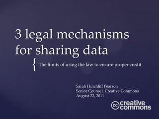 3 legal mechanisms
for sharing data
  {   The limits of using the law to ensure proper credit



                        Sarah Hinchliff Pearson
                        Senior Counsel, Creative Commons
                        August 22, 2011
 
