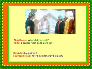 Neighbours: What did you cook? 
Wife: I cooked meat balls. Let’s go! 
Komşular: Ne pişirdin? 
Nasreddin’in eşi: Köfte pişirdim. Haydi gidelim! 
 