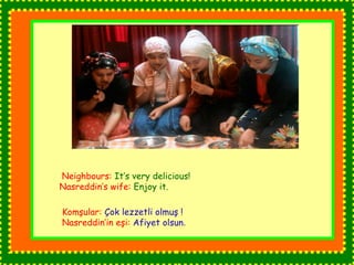 Neighbours: It’s very delicious! 
Nasreddin’s wife: Enjoy it. 
Komşular: Çok lezzetli olmuş ! 
Nasreddin’in eşi: Afiyet olsun. 
 