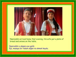 Nasreddin arrived home that evening. His wife put a plate of 
bread and onions on the table. 
Nasreddin o akşam eve geldi. 
Eşi, masaya bir tabak soğan ve ekmek koydu. 
 