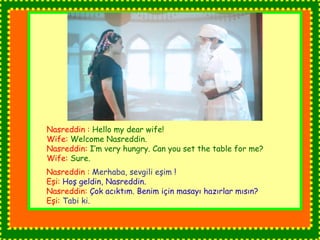 Nasreddin : Hello my dear wife! 
Wife: Welcome Nasreddin. 
Nasreddin: I’m very hungry. Can you set the table for me? 
Wife: Sure. 
Nasreddin : Merhaba, sevgili eşim ! 
Eşi: Hoş geldin, Nasreddin. 
Nasreddin: Çok acıktım. Benim için masayı hazırlar mısın? 
Eşi: Tabi ki. 
 