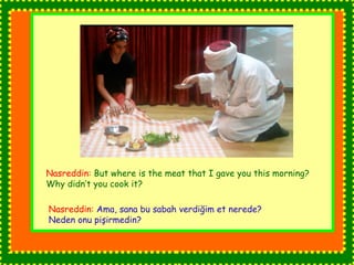 Nasreddin: But where is the meat that I gave you this morning? 
Why didn’t you cook it? 
Nasreddin: Ama, sana bu sabah verdiğim et nerede? 
Neden onu pişirmedin? 
 