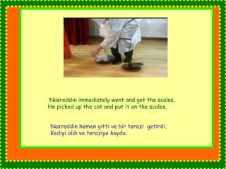 Nasreddin immediately went and got the scales. 
He picked up the cat and put it on the scales. 
Nasreddin hemen gitti ve bir terazi getirdi. 
Kediyi aldı ve teraziye koydu. 
 