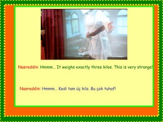 Nasreddin: Hmmm… It weighs exactly three kilos. This is very strange! 
Nasreddin: Hmmm… Kedi tam üç kilo. Bu çok tuhaf! 
 