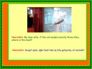 Nasreddin: My dear wife, if the cat weighs exactly three kilos, 
where is the meat? 
Nasreddin: Sevgili eşim, eğer kedi tam üç kilo geliyorsa, et nerede? 
 