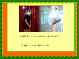 And if this is the meat, where is the cat ? 
Ve eğer bu et ise, kedi nerede ? 
 