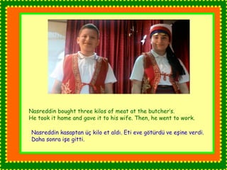 Nasreddin bought three kilos of meat at the butcher’s. 
He took it home and gave it to his wife. Then, he went to work. 
Nasreddin kasaptan üç kilo et aldı. Eti eve götürdü ve eşine verdi. 
Daha sonra işe gitti. 
 