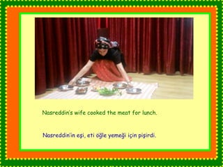 Nasreddin’s wife cooked the meat for lunch. 
Nasreddin’in eşi, eti öğle yemeği için pişirdi. 
 