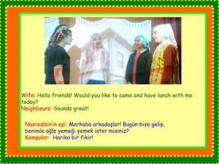 Wife: Hello friends! Would you like to come and have lunch with me 
today? 
Neighbours: Sounds great! 
Nasreddin’in eşi: Merhaba arkadaşlar! Bugün bize gelip, 
benimle öğle yemeği yemek ister misiniz? 
Komşular: Harika bir fikir! 
 