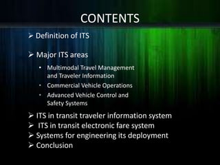  Definition of ITS
 Major ITS areas
CONTENTS
• Multimodal Travel Management
and Traveler Information
• Commercial Vehicle Operations
• Advanced Vehicle Control and
Safety Systems
 ITS in transit traveler information system
 ITS in transit electronic fare system
 Systems for engineering its deployment
 Conclusion
 