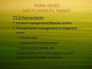 Rural Issues
Safety, Mobility, Transit
RURAL ISSUES
SAFETY, MOBILITY, TRANSIT
ITS Enhancements:
• Incident management/Mayday system
• Transportation management in congested
areas:
– Tourist sites
– Seasonal harvesting areas
– Construction zones, etc.
• Integrated traveler information: tourist/
road/weather/traffic conditions
 