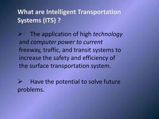 WHAT IS ITSWhat are Intelligent Transportation
Systems (ITS) ?
 The application of high technology
and computer power to current
freeway, traffic, and transit systems to
increase the safety and efficiency of
the surface transportation system.
 Have the potential to solve future
problems.
 
