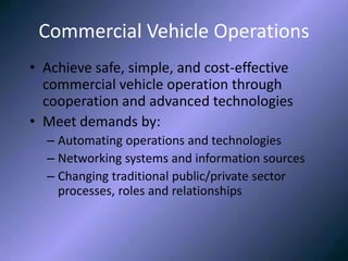 Commercial Vehicle OperationsCommercial Vehicle Operations
• Achieve safe, simple, and cost-effective
commercial vehicle operation through
cooperation and advanced technologies
• Meet demands by:
– Automating operations and technologies
– Networking systems and information sources
– Changing traditional public/private sector
processes, roles and relationships
 