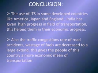 CONCLUSION
CONCLUSION:
 The use of ITS in some developed countries
like America ,Japan and England , India has
given high progress in field of transportation,
this helped them in their economic progress.
 Also the traffic congestions rate of road
accidents, wastage of fuels are decreased to a
large extend, this gives the people of this
country a more economic mean of
transportation
 
