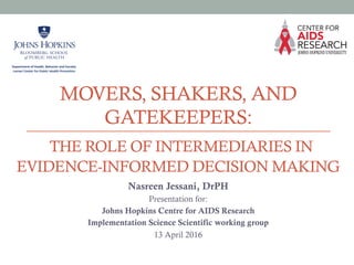 MOVERS, SHAKERS, AND
GATEKEEPERS:
THE ROLE OF INTERMEDIARIES IN
EVIDENCE-INFORMED DECISION MAKING
Nasreen Jessani, DrPH
Presentation for:
Johns Hopkins Centre for AIDS Research
Implementation Science Scientific working group
13 April 2016
 