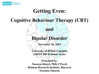 Getting Even: 
Cognitive Behaviour Therapy (CBT) 
and 
Bipolar Disorder 
November 26, 2014 
University of British Coumbia 
CREST.BD Webinar Series 
Presented by: 
Nasreen Khatri, PhD, CPsych 
Rotman Research Institute, Baycrest 
Toronto, Ontario 
 