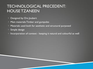 TECHNOLOGICAL PRECEDENT: HOUSE TZANEEN Designed by Ora Joubert Main materials: Timber and gumpoles Materials used both for aesthetic and structural purposed Simple design Incorporation of context - keeping it natural and colourful as well 