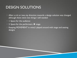 DESIGN SOLUTIONS After a crit or two, my direction towards a design solution was changed although there were two things I still needed: 1. Space for the audience 2. Space for the performers    stage Keeping MOVEMENT in mind, I played around with stage and seating designs 