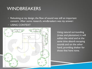 WINDBREAKERS Relooking at my design, the flow of sound was still an important concern.  After some research, windbreakers was my answer: USING CONTEXT Using natural surrounding (trees and plantation) it will soften the wind and at the same time absorb escaping sounds and on the other hand, providing shelter for those that have none. 