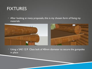 FIXTURES After looking at many proposals, this is my chosen form of fixing my materials Using a SAE 12.9  Class bolt of 40mm diameter to secure the gumpoles in place 