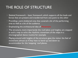 THE ROLE OF STRUCTURE Skeletal framework – basic framework which supports all the loads and forces that are present and transferred from one point to the other Providing a semi-sheltered area that covered a bit of the performing area as well as a bit of the audience Emphasising the architectural idea of  Movement The structure, more importantly the roof plane and heights, are stepped in such a way to echo the rhythmic movement of the steps in a choreographed dance routine for example Playing around with heights of the structure gave the visitor the feel of movement; almost as if they have to bend up and down to accommodate for the ‘stepping’ roof planes. 