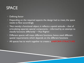 SPACE Defining factor Depending on the required aspects the design had to meet, the space needs to flow accordingly ‘ Not merely a functional object, it reflects a spatial attitude – that of articulating separate special components – informed by an attempt to classify functions differently’ ~ Paul Righini Different spaces will mean different functions, hence need different spatial requirements which depends on the different functions All spaces has to work together to create a  UNIFORM STRUCTURE 